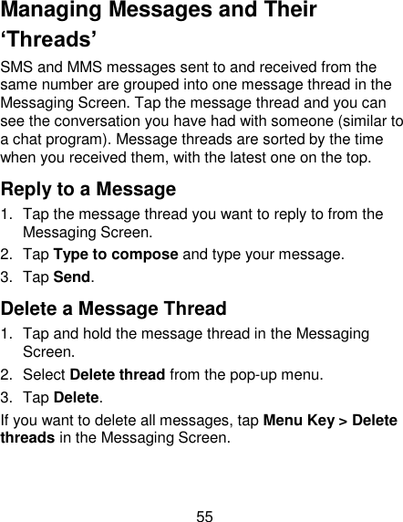 55 Managing Messages and Their ‘Threads’ SMS and MMS messages sent to and received from the same number are grouped into one message thread in the Messaging Screen. Tap the message thread and you can see the conversation you have had with someone (similar to a chat program). Message threads are sorted by the time when you received them, with the latest one on the top. Reply to a Message 1.  Tap the message thread you want to reply to from the Messaging Screen. 2.  Tap Type to compose and type your message. 3.  Tap Send. Delete a Message Thread 1.  Tap and hold the message thread in the Messaging Screen. 2.  Select Delete thread from the pop-up menu. 3.  Tap Delete. If you want to delete all messages, tap Menu Key &gt; Delete threads in the Messaging Screen. 
