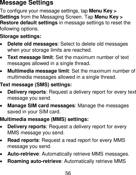 56 Message Settings To configure your message settings, tap Menu Key &gt; Settings from the Messaging Screen. Tap Menu Key &gt; Restore default settings in message settings to reset the following options. Storage settings:  Delete old messages: Select to delete old messages when your storage limits are reached.  Text message limit: Set the maximum number of text messages allowed in a single thread.  Multimedia message limit: Set the maximum number of multimedia messages allowed in a single thread. Text message (SMS) settings:    Delivery reports: Request a delivery report for every text message you send.  Manage SIM card messages: Manage the messages saved in your SIM card. Multimedia message (MMS) settings:    Delivery reports: Request a delivery report for every MMS message you send.  Read reports: Request a read report for every MMS message you send.  Auto-retrieve: Automatically retrieve MMS messages.    Roaming auto-retrieve: Automatically retrieve MMS 