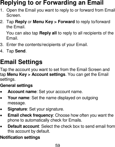 59 Replying to or Forwarding an Email 1.  Open the Email you want to reply to or forward from Email Screen. 2.  Tap Reply or Menu Key &gt; Forward to reply to/forward the Email. You can also tap Reply all to reply to all recipients of the Email. 3.  Enter the contents/recipients of your Email. 4.  Tap Send. Email Settings Tap the account you want to set from the Email Screen and tap Menu Key &gt; Account settings. You can get the Email settings. General settings  Account name: Set your account name.  Your name: Set the name displayed on outgoing message.  Signature: Set your signature.  Email check frequency: Choose how often you want the phone to automatically check for Emails.  Default account: Select the check box to send email from this account by default. Notification settings 