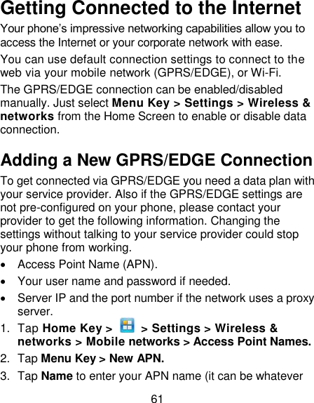 61 Getting Connected to the Internet   Your phone‘s impressive networking capabilities allow you to access the Internet or your corporate network with ease. You can use default connection settings to connect to the web via your mobile network (GPRS/EDGE), or Wi-Fi. The GPRS/EDGE connection can be enabled/disabled manually. Just select Menu Key &gt; Settings &gt; Wireless &amp; networks from the Home Screen to enable or disable data connection. Adding a New GPRS/EDGE Connection To get connected via GPRS/EDGE you need a data plan with your service provider. Also if the GPRS/EDGE settings are not pre-configured on your phone, please contact your provider to get the following information. Changing the settings without talking to your service provider could stop your phone from working.     Access Point Name (APN).   Your user name and password if needed.   Server IP and the port number if the network uses a proxy server. 1.  Tap Home Key &gt;    &gt; Settings &gt; Wireless &amp; networks &gt; Mobile networks &gt; Access Point Names. 2.  Tap Menu Key &gt; New APN. 3.  Tap Name to enter your APN name (it can be whatever 