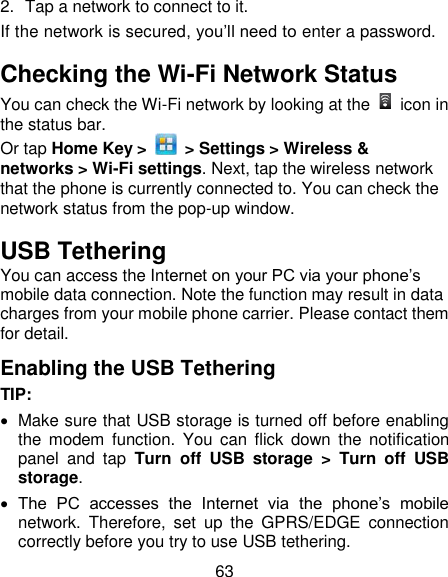63 2.  Tap a network to connect to it. If the network is secured, you‘ll need to enter a password. Checking the Wi-Fi Network Status You can check the Wi-Fi network by looking at the    icon in the status bar.   Or tap Home Key &gt;    &gt; Settings &gt; Wireless &amp; networks &gt; Wi-Fi settings. Next, tap the wireless network that the phone is currently connected to. You can check the network status from the pop-up window. USB Tethering You can access the Internet on your PC via your phone‘s mobile data connection. Note the function may result in data charges from your mobile phone carrier. Please contact them for detail. Enabling the USB Tethering TIP:     Make sure that USB storage is turned off before enabling the  modem  function.  You  can  flick  down  the  notification panel  and  tap  Turn  off  USB  storage  &gt;  Turn  off  USB storage.  The  PC  accesses  the  Internet  via  the  phone‘s  mobile network.  Therefore,  set  up  the  GPRS/EDGE  connection correctly before you try to use USB tethering. 