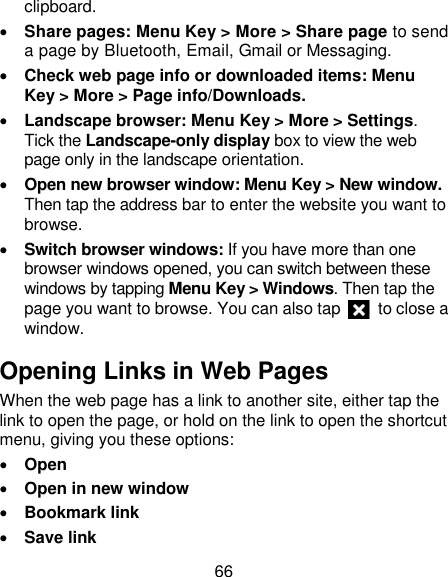 66 clipboard.  Share pages: Menu Key &gt; More &gt; Share page to send a page by Bluetooth, Email, Gmail or Messaging.  Check web page info or downloaded items: Menu Key &gt; More &gt; Page info/Downloads.    Landscape browser: Menu Key &gt; More &gt; Settings. Tick the Landscape-only display box to view the web page only in the landscape orientation.  Open new browser window: Menu Key &gt; New window. Then tap the address bar to enter the website you want to browse.  Switch browser windows: If you have more than one browser windows opened, you can switch between these windows by tapping Menu Key &gt; Windows. Then tap the page you want to browse. You can also tap    to close a window. Opening Links in Web Pages When the web page has a link to another site, either tap the link to open the page, or hold on the link to open the shortcut menu, giving you these options:  Open  Open in new window  Bookmark link  Save link 