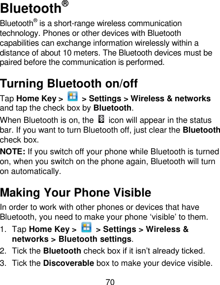 70 Bluetooth® Bluetooth® is a short-range wireless communication technology. Phones or other devices with Bluetooth capabilities can exchange information wirelessly within a distance of about 10 meters. The Bluetooth devices must be paired before the communication is performed. Turning Bluetooth on/off   Tap Home Key &gt;    &gt; Settings &gt; Wireless &amp; networks and tap the check box by Bluetooth.   When Bluetooth is on, the    icon will appear in the status bar. If you want to turn Bluetooth off, just clear the Bluetooth check box. NOTE: If you switch off your phone while Bluetooth is turned on, when you switch on the phone again, Bluetooth will turn on automatically. Making Your Phone Visible In order to work with other phones or devices that have Bluetooth, you need to make your phone ‗visible‘ to them. 1.  Tap Home Key &gt;    &gt; Settings &gt; Wireless &amp; networks &gt; Bluetooth settings. 2.  Tick the Bluetooth check box if it isn‘t already ticked. 3.  Tick the Discoverable box to make your device visible. 