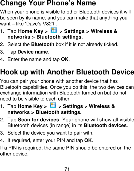 71 Change Your Phone’s Name When your phone is visible to other Bluetooth devices it will be seen by its name, and you can make that anything you want – like ‗Dave‘s V821‘. 1.  Tap Home Key &gt;    &gt; Settings &gt; Wireless &amp; networks &gt; Bluetooth settings. 2.  Select the Bluetooth box if it is not already ticked. 3.  Tap Device name. 4.  Enter the name and tap OK. Hook up with Another Bluetooth Device You can pair your phone with another device that has Bluetooth capabilities. Once you do this, the two devices can exchange information with Bluetooth turned on but do not need to be visible to each other. 1.  Tap Home Key &gt;    &gt; Settings &gt; Wireless &amp; networks &gt; Bluetooth settings. 2.  Tap Scan for devices. Your phone will show all visible Bluetooth devices (in range) in its Bluetooth devices. 3.  Select the device you want to pair with. 4. If required, enter your PIN and tap OK. If a PIN is required, the same PIN should be entered on the other device. 