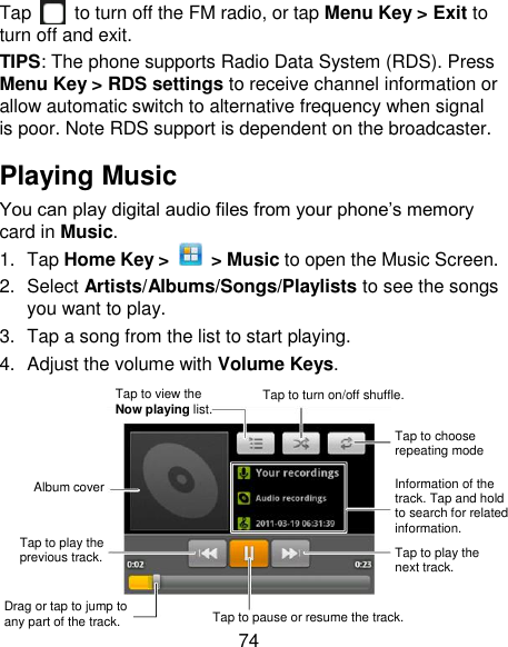 74 Tap   to turn off the FM radio, or tap Menu Key &gt; Exit to turn off and exit.   TIPS: The phone supports Radio Data System (RDS). Press Menu Key &gt; RDS settings to receive channel information or allow automatic switch to alternative frequency when signal is poor. Note RDS support is dependent on the broadcaster. Playing Music You can play digital audio files from your phone‘s memory card in Music. 1.  Tap Home Key &gt;    &gt; Music to open the Music Screen. 2.  Select Artists/Albums/Songs/Playlists to see the songs you want to play. 3.  Tap a song from the list to start playing. 4.  Adjust the volume with Volume Keys.   Information of the track. Tap and hold to search for related information. Tap to play the previous track. Drag or tap to jump to any part of the track. Tap to pause or resume the track. Tap to play the next track. Tap to choose repeating mode Tap to turn on/off shuffle. Tap to view the Now playing list. Album cover 