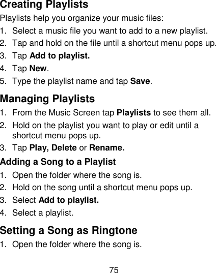 75  Creating Playlists Playlists help you organize your music files: 1.  Select a music file you want to add to a new playlist. 2.  Tap and hold on the file until a shortcut menu pops up. 3.  Tap Add to playlist. 4.  Tap New. 5.  Type the playlist name and tap Save.   Managing Playlists 1.  From the Music Screen tap Playlists to see them all. 2.  Hold on the playlist you want to play or edit until a shortcut menu pops up. 3.  Tap Play, Delete or Rename. Adding a Song to a Playlist 1.  Open the folder where the song is. 2.  Hold on the song until a shortcut menu pops up. 3.  Select Add to playlist. 4.  Select a playlist. Setting a Song as Ringtone 1.  Open the folder where the song is. 
