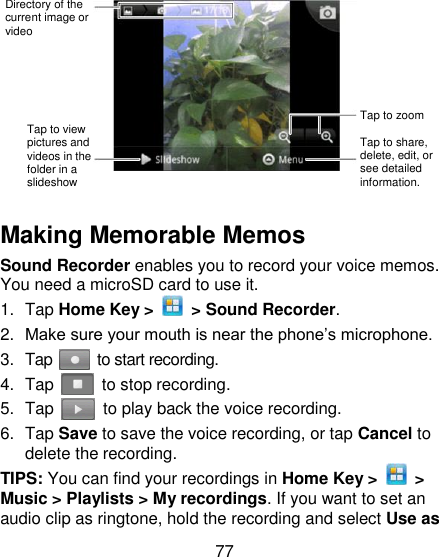 77    Making Memorable Memos   Sound Recorder enables you to record your voice memos. You need a microSD card to use it. 1.  Tap Home Key &gt;    &gt; Sound Recorder. 2. Make sure your mouth is near the phone‘s microphone. 3.  Tap    to start recording. 4.  Tap    to stop recording. 5.  Tap    to play back the voice recording. 6.  Tap Save to save the voice recording, or tap Cancel to delete the recording. TIPS: You can find your recordings in Home Key &gt;    &gt; Music &gt; Playlists &gt; My recordings. If you want to set an audio clip as ringtone, hold the recording and select Use as Directory of the current image or video Tap to zoom Tap to view pictures and videos in the folder in a slideshow Tap to share, delete, edit, or see detailed information. 