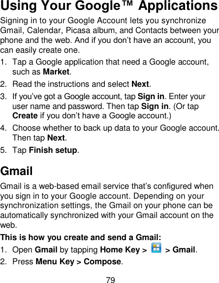 79 Using Your Google™ Applications Signing in to your Google Account lets you synchronize Gmail, Calendar, Picasa album, and Contacts between your phone and the web. And if you don‘t have an account, you can easily create one. 1.  Tap a Google application that need a Google account, such as Market. 2.  Read the instructions and select Next. 3. If you‘ve got a Google account, tap Sign in. Enter your user name and password. Then tap Sign in. (Or tap Create if you don‘t have a Google account.) 4.  Choose whether to back up data to your Google account. Then tap Next. 5.  Tap Finish setup. Gmail Gmail is a web-based email service that‘s configured when you sign in to your Google account. Depending on your synchronization settings, the Gmail on your phone can be automatically synchronized with your Gmail account on the web. This is how you create and send a Gmail: 1.  Open Gmail by tapping Home Key &gt;   &gt; Gmail. 2.  Press Menu Key &gt; Compose. 