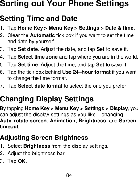 84 Sorting out Your Phone Settings Setting Time and Date 1.  Tap Home Key &gt; Menu Key &gt; Settings &gt; Date &amp; time. 2.  Clear the Automatic tick box if you want to set the time and date by yourself. 3.  Tap Set date. Adjust the date, and tap Set to save it. 4.  Tap Select time zone and tap where you are in the world. 5.  Tap Set time. Adjust the time, and tap Set to save it. 6.  Tap the tick box behind Use 24–hour format if you want to change the time format. 7.  Tap Select date format to select the one you prefer. Changing Display Settings By tapping Home Key &gt; Menu Key &gt; Settings &gt; Display, you can adjust the display settings as you like – changing Auto-rotate screen, Animation, Brightness, and Screen timeout. Adjusting Screen Brightness 1.  Select Brightness from the display settings. 2.  Adjust the brightness bar. 3.  Tap OK. 