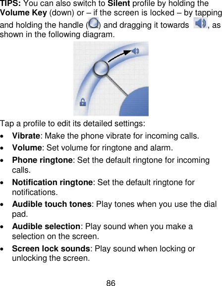 86 TIPS: You can also switch to Silent profile by holding the Volume Key (down) or – if the screen is locked – by tapping and holding the handle ( ) and dragging it towards  , as shown in the following diagram.  Tap a profile to edit its detailed settings:  Vibrate: Make the phone vibrate for incoming calls.  Volume: Set volume for ringtone and alarm.  Phone ringtone: Set the default ringtone for incoming calls.  Notification ringtone: Set the default ringtone for notifications.  Audible touch tones: Play tones when you use the dial pad.  Audible selection: Play sound when you make a selection on the screen.  Screen lock sounds: Play sound when locking or unlocking the screen. 