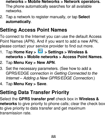 88 networks &gt; Mobile Networks &gt; Network operators. The phone automatically searches for all available networks. 2.  Tap a network to register manually, or tap Select automatically. Setting Access Point Names To connect to the Internet you can use the default Access Point Names (APN). And if you want to add a new APN, please contact your service provider to find out more. 1.  Tap Home Key &gt;    &gt; Settings &gt; Wireless &amp; networks &gt; Mobile networks &gt; Access Point Names. 2.  Tap Menu Key &gt; New APN. 3.  Set the necessary parameters. (See how to add a GPRS/EDGE connection in Getting Connected to the Internet – Adding a New GPRS/EDGE Connection.)  4.  Tap Menu Key &gt; Save. Setting Data Transfer Priority Select the GPRS transfer pref check box in Wireless &amp; networks to give priority to phone calls; clear the check box to give priority to data transfer and get maximum transmission rate. 