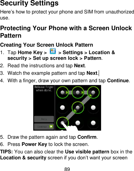89 Security Settings Here‘s how to protect your phone and SIM from unauthorized use.   Protecting Your Phone with a Screen Unlock Pattern Creating Your Screen Unlock Pattern 1.  Tap Home Key &gt;    &gt; Settings &gt; Location &amp; security &gt; Set up screen lock &gt; Pattern. 2.  Read the instructions and tap Next. 3.  Watch the example pattern and tap Next.  4.  With a finger, draw your own pattern and tap Continue.  5.  Draw the pattern again and tap Confirm. 6.  Press Power Key to lock the screen. TIPS: You can also clear the Use visible pattern box in the Location &amp; security screen if you don‘t want your screen 