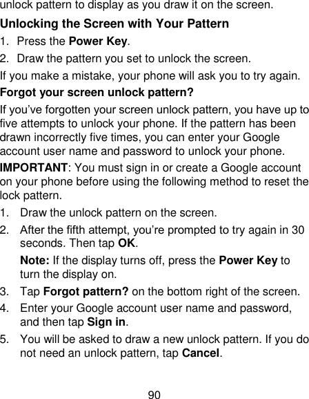 90 unlock pattern to display as you draw it on the screen. Unlocking the Screen with Your Pattern 1.  Press the Power Key. 2.  Draw the pattern you set to unlock the screen. If you make a mistake, your phone will ask you to try again. Forgot your screen unlock pattern? If you‘ve forgotten your screen unlock pattern, you have up to five attempts to unlock your phone. If the pattern has been drawn incorrectly five times, you can enter your Google account user name and password to unlock your phone. IMPORTANT: You must sign in or create a Google account on your phone before using the following method to reset the lock pattern. 1.  Draw the unlock pattern on the screen. 2. After the fifth attempt, you‘re prompted to try again in 30 seconds. Then tap OK. Note: If the display turns off, press the Power Key to turn the display on. 3.  Tap Forgot pattern? on the bottom right of the screen. 4.  Enter your Google account user name and password, and then tap Sign in. 5.  You will be asked to draw a new unlock pattern. If you do not need an unlock pattern, tap Cancel. 