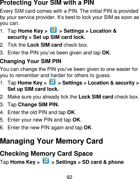 92 Protecting Your SIM with a PIN Every SIM card comes with a PIN. The initial PIN is provided by your service provider. It‘s best to lock your SIM as soon as you can. 1.  Tap Home Key &gt;   &gt; Settings &gt; Location &amp; security &gt; Set up SIM card lock. 2.  Tick the Lock SIM card check box. 3.  Enter the PIN you‘ve been given and tap OK. Changing Your SIM PIN You can change the PIN you‘ve been given to one easier for you to remember and harder for others to guess. 1.  Tap Home Key &gt;    &gt; Settings &gt; Location &amp; security &gt; Set up SIM card lock. 2.  Make sure you already tick the Lock SIM card check box. 3.  Tap Change SIM PIN. 4.  Enter the old PIN and tap OK. 5.  Enter your new PIN and tap OK. 6.  Enter the new PIN again and tap OK. Managing Your Memory Card Checking Memory Card Space   Tap Home Key &gt;    &gt; Settings &gt; SD card &amp; phone 
