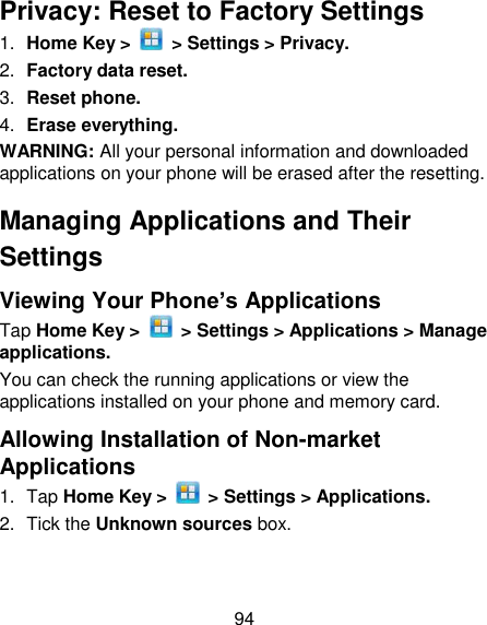 94 Privacy: Reset to Factory Settings 1. Home Key &gt;    &gt; Settings &gt; Privacy. 2. Factory data reset. 3. Reset phone. 4. Erase everything. WARNING: All your personal information and downloaded applications on your phone will be erased after the resetting. Managing Applications and Their Settings Viewing Your Phone’s Applications   Tap Home Key &gt;    &gt; Settings &gt; Applications &gt; Manage applications. You can check the running applications or view the applications installed on your phone and memory card. Allowing Installation of Non-market Applications 1.  Tap Home Key &gt;    &gt; Settings &gt; Applications. 2.  Tick the Unknown sources box. 