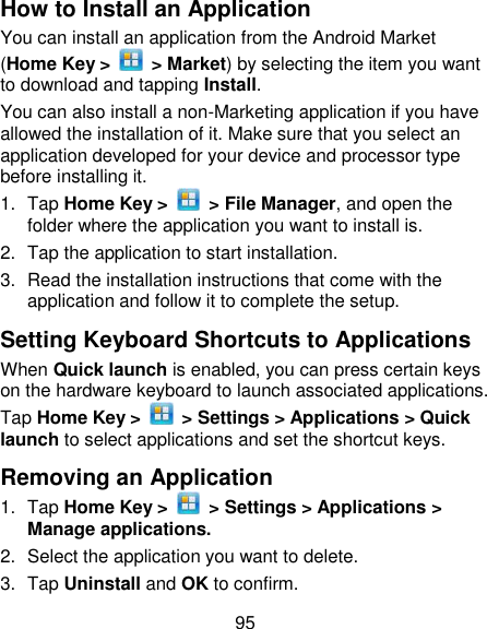 95 How to Install an Application You can install an application from the Android Market (Home Key &gt;    &gt; Market) by selecting the item you want to download and tapping Install. You can also install a non-Marketing application if you have allowed the installation of it. Make sure that you select an application developed for your device and processor type before installing it. 1.  Tap Home Key &gt;    &gt; File Manager, and open the folder where the application you want to install is. 2.  Tap the application to start installation. 3.  Read the installation instructions that come with the application and follow it to complete the setup. Setting Keyboard Shortcuts to Applications When Quick launch is enabled, you can press certain keys on the hardware keyboard to launch associated applications. Tap Home Key &gt;    &gt; Settings &gt; Applications &gt; Quick launch to select applications and set the shortcut keys. Removing an Application 1.  Tap Home Key &gt;    &gt; Settings &gt; Applications &gt; Manage applications. 2.  Select the application you want to delete. 3.  Tap Uninstall and OK to confirm. 
