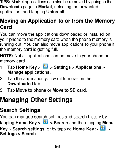 96 TIPS: Market applications can also be removed by going to the Downloads page in Market, selecting the unwanted application, and tapping Uninstall. Moving an Application to or from the Memory Card You can move the applications downloaded or installed on your phone to the memory card when the phone memory is running out. You can also move applications to your phone if the memory card is getting full. NOTE: Not all applications can be move to your phone or memory card.   1.  Tap Home Key &gt;    &gt; Settings &gt; Applications &gt; Manage applications. 2.  Tap the application you want to move on the Downloaded tab. 3.  Tap Move to phone or Move to SD card. Managing Other Settings Search Settings You can manage search settings and search history by tapping Home Key &gt;    &gt; Search and then tapping Menu Key &gt; Search settings, or by tapping Home Key &gt;    &gt; Settings &gt; Search. 