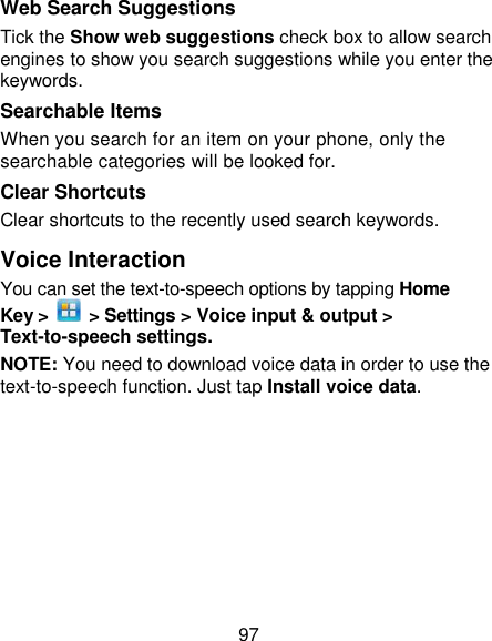 97 Web Search Suggestions Tick the Show web suggestions check box to allow search engines to show you search suggestions while you enter the keywords. Searchable Items   When you search for an item on your phone, only the searchable categories will be looked for.   Clear Shortcuts Clear shortcuts to the recently used search keywords. Voice Interaction You can set the text-to-speech options by tapping Home Key &gt;    &gt; Settings &gt; Voice input &amp; output &gt; Text-to-speech settings.   NOTE: You need to download voice data in order to use the text-to-speech function. Just tap Install voice data. 