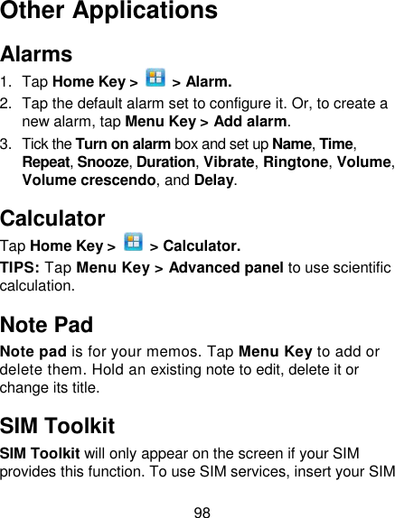 98 Other Applications Alarms 1.  Tap Home Key &gt;    &gt; Alarm. 2.  Tap the default alarm set to configure it. Or, to create a new alarm, tap Menu Key &gt; Add alarm. 3.  Tick the Turn on alarm box and set up Name, Time, Repeat, Snooze, Duration, Vibrate, Ringtone, Volume, Volume crescendo, and Delay. Calculator Tap Home Key &gt;    &gt; Calculator. TIPS: Tap Menu Key &gt; Advanced panel to use scientific calculation. Note Pad Note pad is for your memos. Tap Menu Key to add or delete them. Hold an existing note to edit, delete it or change its title. SIM Toolkit SIM Toolkit will only appear on the screen if your SIM provides this function. To use SIM services, insert your SIM 