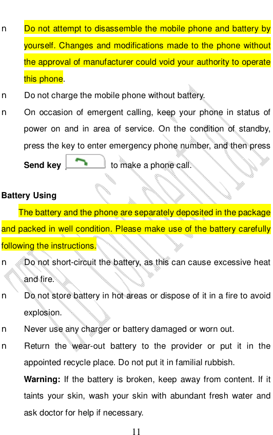                              11 n Do not attempt to disassemble the mobile phone and battery by yourself. Changes and modifications made to the phone without the approval of manufacturer could void your authority to operate this phone. n Do not charge the mobile phone without battery. n On occasion of emergent calling, keep your phone in status of power on and in area of service. On the condition of standby, press the key to enter emergency phone number, and then press Send key   to make a phone call.  Battery Using The battery and the phone are separately deposited in the package and packed in well condition. Please make use of the battery carefully following the instructions.  n Do not short-circuit the battery, as this can cause excessive heat and fire. n Do not store battery in hot areas or dispose of it in a fire to avoid explosion. n Never use any charger or battery damaged or worn out. n Return the wear-out battery to the provider or put it in the appointed recycle place. Do not put it in familial rubbish. Warning: If the battery is broken, keep away from content. If it taints your skin, wash your skin with abundant fresh water and ask doctor for help if necessary. 