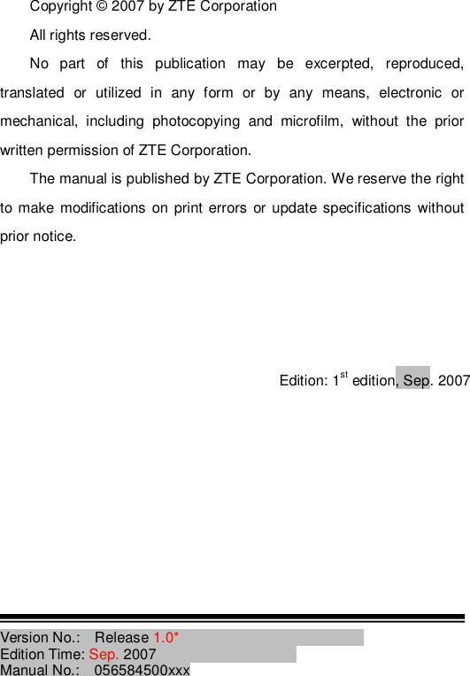 Copyright © 2007 by ZTE Corporation All rights reserved. No part of this publication may be excerpted, reproduced, translated or utilized in any form or by any means, electronic or mechanical, including photocopying and microfilm, without the prior written permission of ZTE Corporation. The manual is published by ZTE Corporation. We reserve the right to make modifications on print errors or update specifications without prior notice.     Edition: 1st edition, Sep. 2007          Version No.:  Release 1.0*                           Edition Time: Sep. 2007                    Manual No.:  056584500xxx 