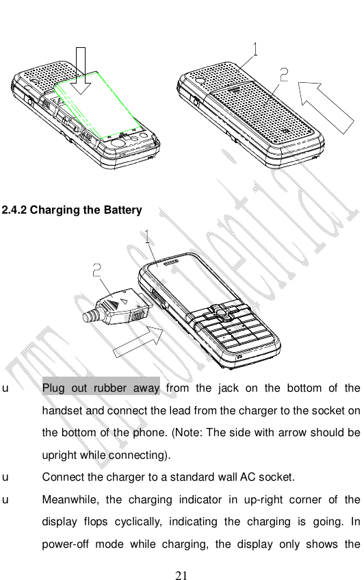                              21  2.4.2 Charging the Battery  u Plug out rubber away from the jack on the bottom of the handset and connect the lead from the charger to the socket on the bottom of the phone. (Note: The side with arrow should be upright while connecting). u Connect the charger to a standard wall AC socket. u Meanwhile, the charging indicator in up-right corner of the display flops cyclically, indicating the charging is going. In power-off mode while charging, the display only shows the 