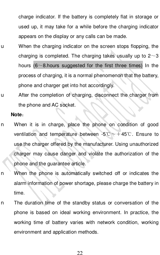                              22 charge indicator. If the battery is completely flat in storage or used up, it may take for a while before the charging indicator appears on the display or any calls can be made.  u When the charging indicator on the screen stops flopping, the charging is completed. The charging takes usually up to 2～3 hours (6～8.hours suggested for the first three times) In the process of charging, it is a normal phenomenon that the battery, phone and charger get into hot accordingly. u After the completion of charging, disconnect the charger from the phone and AC socket. Note：  n When it is in charge, place the phone on condition of good ventilation and temperature between -5℃～＋45℃. Ensure to use the charger offered by the manufacturer. Using unauthorized charger may cause danger and violate the authorization of the phone and the guarantee article.  n When the phone is automatically switched off or indicates the alarm information of power shortage, please charge the battery in time. n The duration time of the standby status or conversation of the phone is based on ideal working environment. In practice, the working time of battery varies with network condition, working environment and application methods. 