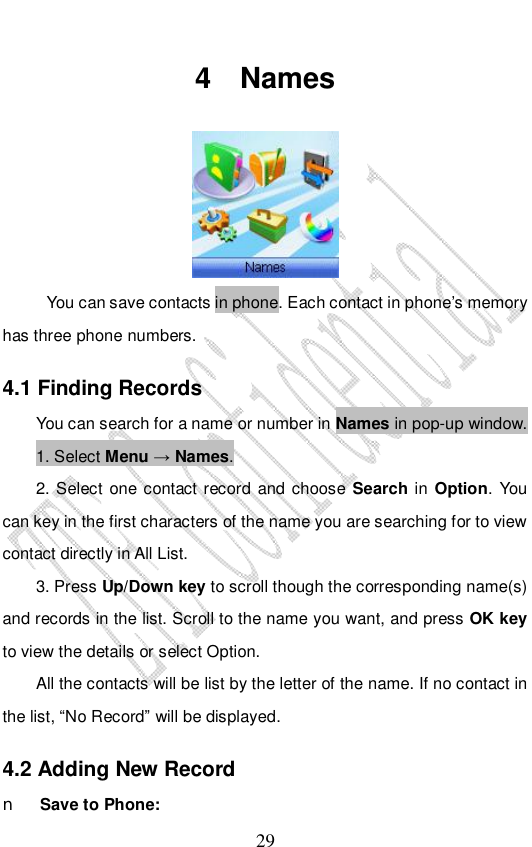                              29 4 Names   You can save contacts in phone. Each contact in phone’s memory has three phone numbers.  4.1 Finding Records You can search for a name or number in Names in pop-up window.  1. Select Menu → Names.  2. Select one contact record and choose Search in Option. You can key in the first characters of the name you are searching for to view contact directly in All List.  3. Press Up/Down key to scroll though the corresponding name(s) and records in the list. Scroll to the name you want, and press OK key to view the details or select Option. All the contacts will be list by the letter of the name. If no contact in the list, “No Record” will be displayed. 4.2 Adding New Record n Save to Phone: 