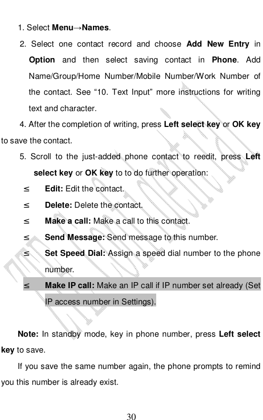                              30 1. Select Menu→Names. 2. Select one contact record and choose  Add New Entry in Option and then select saving contact in  Phone. Add Name/Group/Home Number/Mobile Number/Work Number of the contact. See  “10. Text Input” more instructions for writing text and character. 4. After the completion of writing, press Left select key or OK key to save the contact. 5. Scroll to the just-added phone contact to reedit, press  Left select key or OK key to to do further operation: ² Edit: Edit the contact. ² Delete: Delete the contact. ² Make a call: Make a call to this contact. ² Send Message: Send message to this number. ² Set Speed Dial: Assign a speed dial number to the phone number. ² Make IP call: Make an IP call if IP number set already (Set IP access number in Settings).   Note: In standby mode, key in phone number, press Left select key to save. If you save the same number again, the phone prompts to remind you this number is already exist. 