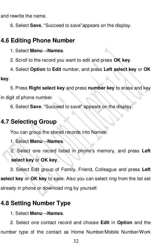                              32 and rewrite the name. 6. Select Save, “Succeed to save”appears on the display.  4.6 Editing Phone Number 1. Select Menu→Names. 2. Scroll to the record you want to edit and press OK key. 4. Select Option to Edit number, and press Left select key or OK key. 5. Press Right select key and press number key to erase and key in digit of phone number. 6. Select Save. “Succeed to save” appears on the display.  4.7 Selecting Group You can group the stored records into Names. 1. Select Menu→Names. 2. Select one record listed in phone’s memory, and press  Left select key or OK key. 3. Select Edit group of Family, Friend, Colleague and press Left select key or OK key to save. Also you can select ring from the list set already in phone or download ring by yourself. 4.8 Setting Number Type  1. Select Menu→Names. 2. Select one contact record and choose Edit in Option and the number type of the contact as Home Number/Mobile Number/Work 
