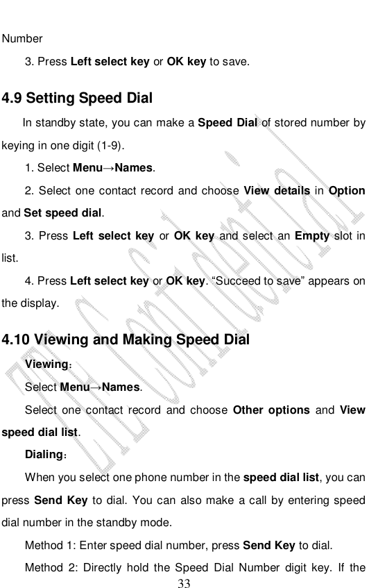                              33 Number 3. Press Left select key or OK key to save. 4.9 Setting Speed Dial     In standby state, you can make a Speed Dial of stored number by keying in one digit (1-9). 1. Select Menu→Names. 2. Select one contact record and choose  View details in Option and Set speed dial.  3. Press Left select key or OK key and select an Empty slot in list. 4. Press Left select key or OK key. “Succeed to save” appears on the display. 4.10 Viewing and Making Speed Dial Viewing： Select Menu→Names. Select one contact record and choose  Other options and  View speed dial list.  Dialing： When you select one phone number in the speed dial list, you can press Send Key to dial. You can also make a call by entering speed dial number in the standby mode.  Method 1: Enter speed dial number, press Send Key to dial.  Method 2: Directly hold the Speed Dial Number digit key. If the 