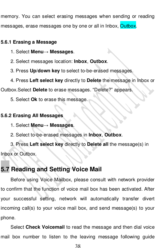                              38 memory. You can select erasing messages when sending or reading messages, erase messages one by one or all in Inbox, Outbox. 5.6.1 Erasing a Message 1. Select Menu→ Messages. 2. Select messages location: Inbox, Outbox.  3. Press Up/down key to select to-be-erased messages. 4. Press Left select key directly to Delete the message in Inbox or Outbox.Select Delete to erase messages. “Delete?” appears. 5. Select Ok to erase this message. 5.6.2 Erasing All Messages 1. Select Menu→ Messages. 2. Select to-be-erased messages in Inbox, Outbox. 3. Press Left select key directly to Delete all the message(s) in Inbox or Outbox. 5.7 Reading and Setting Voice Mail Before using Voice Mailbox, please consult with network provider to confirm that the function of voice mail box has been activated. After your successful setting, network will automatically transfer divert incoming call(s) to your voice mail box, and send message(s) to your phone. Select Check Voicemail to read the message and then dial voice mail box number to listen to the leaving message following guide 