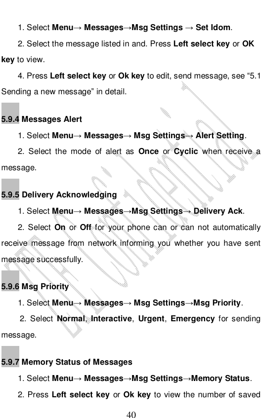                              40 1. Select Menu→ Messages→Msg Settings → Set Idom.  2. Select the message listed in and. Press Left select key or OK key to view. 4. Press Left select key or Ok key to edit, send message, see “5.1 Sending a new message” in detail. 5.9.4 Messages Alert 1. Select Menu→ Messages→ Msg Settings→ Alert Setting. 2. Select the mode of alert as Once or Cyclic  when receive a message. 5.9.5 Delivery Acknowledging 1. Select Menu→ Messages→Msg Settings→ Delivery Ack. 2. Select On or Off for your phone can or can not automatically receive message from network informing you whether you have sent message successfully. 5.9.6 Msg Priority  1. Select Menu→ Messages→ Msg Settings→Msg Priority. 2. Select Normal, Interactive, Urgent,  Emergency for sending message. 5.9.7 Memory Status of Messages 1. Select Menu→ Messages→Msg Settings→Memory Status. 2. Press Left select key or Ok key to view the number of saved 
