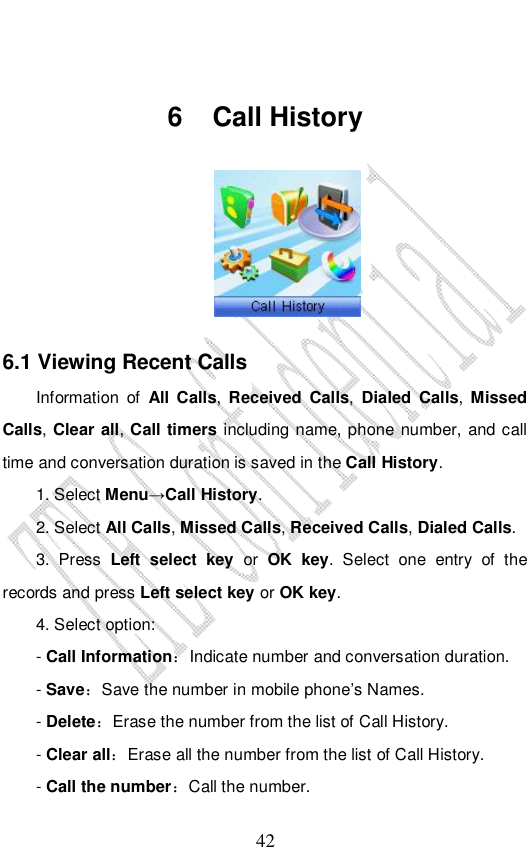                              42  6 Call History   6.1 Viewing Recent Calls Information of  All Calls,  Received Calls, Dialed Calls,  Missed Calls, Clear all, Call timers including name, phone number, and call time and conversation duration is saved in the Call History. 1. Select Menu→Call History. 2. Select All Calls, Missed Calls, Received Calls, Dialed Calls.  3. Press  Left select key or OK key. Select one entry of the records and press Left select key or OK key. 4. Select option: - Call Information：Indicate number and conversation duration. - Save：Save the number in mobile phone’s Names. - Delete：Erase the number from the list of Call History. - Clear all：Erase all the number from the list of Call History. - Call the number：Call the number. 