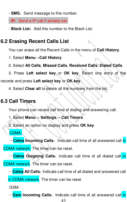                              43 - SMS：Send message to this number. - IP：Send a IP call if already set. - Black List：Add this number to the Black List. 6.2 Erasing Recent Calls List You can erase all the Recent Calls in the menu of Call History. 1. Select Menu→Call History. 2. Select All Calls, Missed Calls, Received Calls, Dialed Calls.  3. Press  Left select key or OK key. Select one entry of the records and press Left select key or OK key.  4. Select Clear all to delete all the numbers from the list.  6.3 Call Timers Your phone can record call time of dialing and answering call. 1. Select Menu→ Settings→ Call Timers. 2. Select an option on display and press OK key. CDMA: －Cdma Incoming Calls：Indicate call time of all answered call in CDMA network. The timer can be reset.  －Cdma Outgoing Calls：Indicate call time of all dialed call in CDMA network. The timer can be reset.  －Cdma All Calls：Indicate call time of all dialed and answered call in CDMA network. The timer can be reset.  GSM: －Gsm Incoming Calls：Indicate call time of all answered call in 