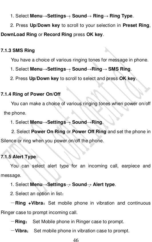                             46 1. Select Menu→Settings→ Sound→ Ring→ Ring Type.  2. Press Up/Down key to scroll to your selection in Preset Ring, DownLoad Ring or Record Ring press OK key. 7.1.3 SMS Ring  You have a choice of various ringing tones for message in phone.  1. Select Menu→Settings→ Sound→Ring→ SMS Ring.  2. Press Up/Down key to scroll to select and press OK key. 7.1.4 Ring of Power On/Off You can make a choice of various ringing tones when power on/off the phone.  1. Select Menu→Settings→ Sound→Ring.  2. Select Power On Ring or Power Off Ring and set the phone in Silence or ring when you power on/off the phone. 7.1.5 Alert Type You can select alert type for an incoming call, earpiece and message. 1. Select Menu→Settings→ Sound→ Alert type. 2. Select an option in list： －Ring +Vibra：Set mobile phone in vibration and continuous Ringer case to prompt incoming call. －Ring： Set Mobile phone in Ringer case to prompt. －Vibra： Set mobile phone in vibration case to prompt. 