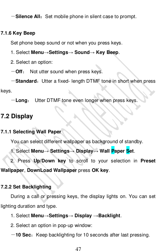                              47 －Silence All：Set mobile phone in silent case to prompt.  7.1.6 Key Beep Set phone beep sound or not when you press keys.  1. Select Menu→Settings→ Sound→ Key Beep. 2. Select an option: －Off： Not utter sound when press keys. －Standard：Utter a fixed- length DTMF tone in short when press keys. －Long： Utter DTMF tone even longer when press keys. 7.2 Display 7.1.1 Selecting Wall Paper You can select different wallpaper as background of standby. 1. Select Menu→ Settings→ Display→ Wall Paper Set. 2. Press Up/Down key to scroll to your selection in Preset Wallpaper, DownLoad Wallpaper press OK key. 7.2.2 Set Backlighting During a call or pressing keys, the display lights on. You can set lighting duration and type. 1. Select Menu→Settings→ Display →Backlight. 2. Select an option in pop-up window: －10 Sec：Keep backlighting for 10 seconds after last pressing. 