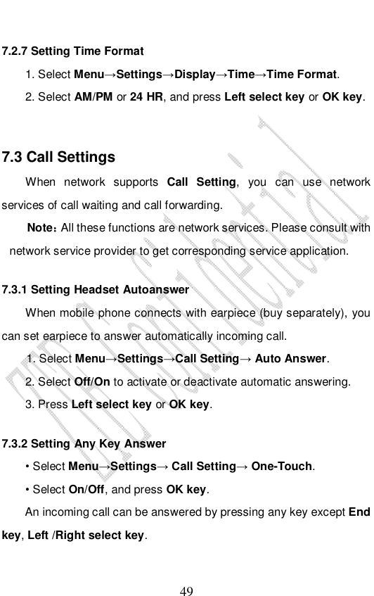                              49 7.2.7 Setting Time Format 1. Select Menu→Settings→Display→Time→Time Format. 2. Select AM/PM or 24 HR, and press Left select key or OK key.  7.3 Call Settings When network supports  Call Setting, you can use network services of call waiting and call forwarding. Note：All these functions are network services. Please consult with network service provider to get corresponding service application. 7.3.1 Setting Headset Autoanswer When mobile phone connects with earpiece (buy separately), you can set earpiece to answer automatically incoming call. 1. Select Menu→Settings→Call Setting→ Auto Answer. 2. Select Off/On to activate or deactivate automatic answering.  3. Press Left select key or OK key. 7.3.2 Setting Any Key Answer • Select Menu→Settings→ Call Setting→ One-Touch. • Select On/Off, and press OK key.     An incoming call can be answered by pressing any key except End key, Left /Right select key. 