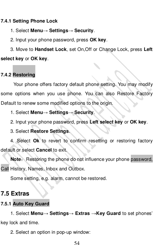                              54 7.4.1 Setting Phone Lock  1. Select Menu→ Settings→ Security. 2. Input your phone password, press OK key. 3. Move to Handset Lock, set On,Off or Change Lock, press Left select key or OK key. 7.4.2 Restoring Your phone offers factory default phone setting. You may modify some options when you use phone. You can also Restore Factory Default to renew some modified options to the origin.  1. Select Menu→ Settings→ Security. 2. Input your phone password, press Left select key or OK key. 3. Select Restore Settings. 4. Select  Ok to revert to confirm resetting or restoring factory default or select Cancel to exit. Note： Restoring the phone do not influence your phone password, Call History, Names, Inbox and Outbox.  Some setting, e.g. alarm, cannot be restored. 7.5 Extras 7.5.1 Auto Key Guard 1. Select Menu→ Settings→ Extras →Key Guard to set phones’ key lock and time.  2. Select an option in pop-up window: 