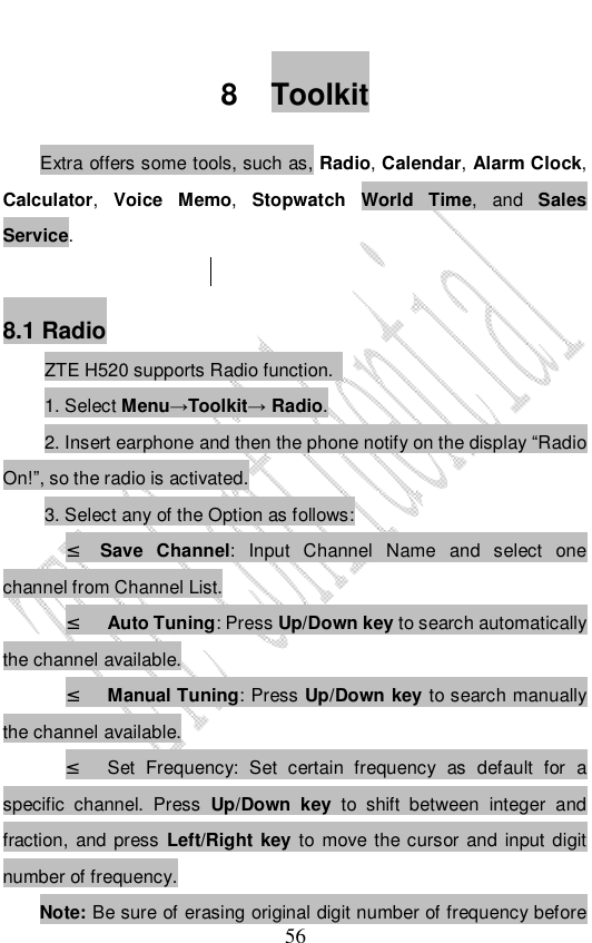                              56 8 Toolkit Extra offers some tools, such as, Radio, Calendar, Alarm Clock, Calculator, Voice Memo, Stopwatch World Time, and  Sales Service.   8.1 Radio ZTE H520 supports Radio function.  1. Select Menu→Toolkit→ Radio. 2. Insert earphone and then the phone notify on the display “Radio On!”, so the radio is activated. 3. Select any of the Option as follows: ² Save Channel: Input Channel Name and select one channel from Channel List. ² Auto Tuning: Press Up/Down key to search automatically the channel available. ² Manual Tuning: Press Up/Down key to search manually the channel available. ² Set Frequency: Set certain frequency as default for a specific channel. Press  Up/Down key  to shift between integer and fraction, and press Left/Right key to move the cursor and input digit number of frequency. Note: Be sure of erasing original digit number of frequency before 