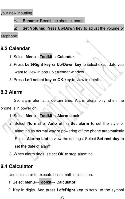                              57 your new inputting. ² Rename: Reedit the channel name. ² Set Volume: Press Up/Down key to adjust the volume of earphone. 8.2 Calendar 1. Select Menu→Toolkit→ Calendar. 2. Press Left/Right key or Up/Down key to select exact date you want to view in pop-up calendar window.   3. Press Left select key or OK key to view in details. 8.3 Alarm Set alarm alert at a certain time. Alarm alerts only when the phone is in power on.  1. Select Menu→Toolkit→ Alarm clock. 2. Select  Normal or  Auto off in  Set alarm  to set the style of alarming as normal way or powering off the phone automaticaly. Select Alarms List to view the settings. Select Set rest day to set the date of alarm. 3. When alarm rings, select OK to stop alarming. 8.4 Calculator Use calculator to execute basic math calculation. 1. Select Menu→Toolkit→ Calculator. 2. Key in digits. And press Left/Right key to scroll to the symbol 