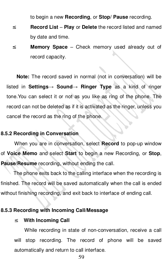                              59 to begin a new Recording, or Stop/ Pause recording. ² Record List – Play or Delete the record listed and named by date and time. ² Memory Space – Check memory used already out of record capacity.  Note: The record saved in normal (not in conversation) will be listed in  Settings→ Sound→ Ringer Type  as a kind of ringer tone.You can select it or not as you like as ring of the phone. The record can not be deleted as if it is activated as the ringer, unless you cancel the record as the ring of the phone. 8.5.2 Recording in Conversation When you are in conversation, select Record to pop-up window of Voice Memo and select Start to begin a new Recording, or Stop, Pause/Resume recording, without ending the call. The phone exits back to the calling interface when the recording is finished. The record will be saved automatically when the call is ended without finishing recording, and exit back to interface of ending call.  8.5.3 Recording with Incoming Call/Message ² With Incoming Call While recording in state of non-conversation, receive a call will stop recording. The record of phone will be saved automatically and return to call interface. 