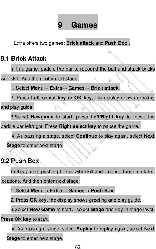                              62 9 Games Extra offers two games: Brick attack and Push Box . 9.1 Brick Attack In this game, paddle the bar to rebound the ball and attack bricks with skill. And then enter next stage. 1. Select Menu→ Extra→ Games→ Brick attack. 2. Press Left select key or OK key, the display shows greeting and play guide. 3.Select Newgame to start, press  Left/Right key to move the paddle bar left/right. Press Right select key to pause the game.. 4. As passing a stage, select Continue to play again, select Next Stage to enter next stage. 9.2 Push Box In this game, pushing boxes with skill and locating them to stated locations. And then enter next stage. 1. Select Menu→ Extra→ Games→ Push Box. 2. Press OK key, the display shows greeting and play guide. 3.Select New Game to start，select Stage and key in stage level. Press OK key to start. 4. As passing a stage, select Replay to replay again, select Next Stage to enter next stage. 