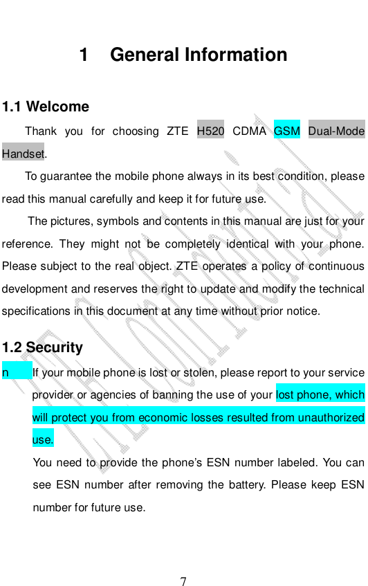                              7 1 General Information 1.1 Welcome Thank you for choosing ZTE H520 CDMA GSM Dual-Mode Handset.  To guarantee the mobile phone always in its best condition, please read this manual carefully and keep it for future use. The pictures, symbols and contents in this manual are just for your reference. They might not be completely identical with your phone. Please subject to the real object. ZTE operates a policy of continuous development and reserves the right to update and modify the technical specifications in this document at any time without prior notice. 1.2 Security n If your mobile phone is lost or stolen, please report to your service provider or agencies of banning the use of your lost phone, which will protect you from economic losses resulted from unauthorized use. You need to provide the phone’s ESN number labeled. You can see ESN number after removing the battery. Please keep ESN number for future use.  