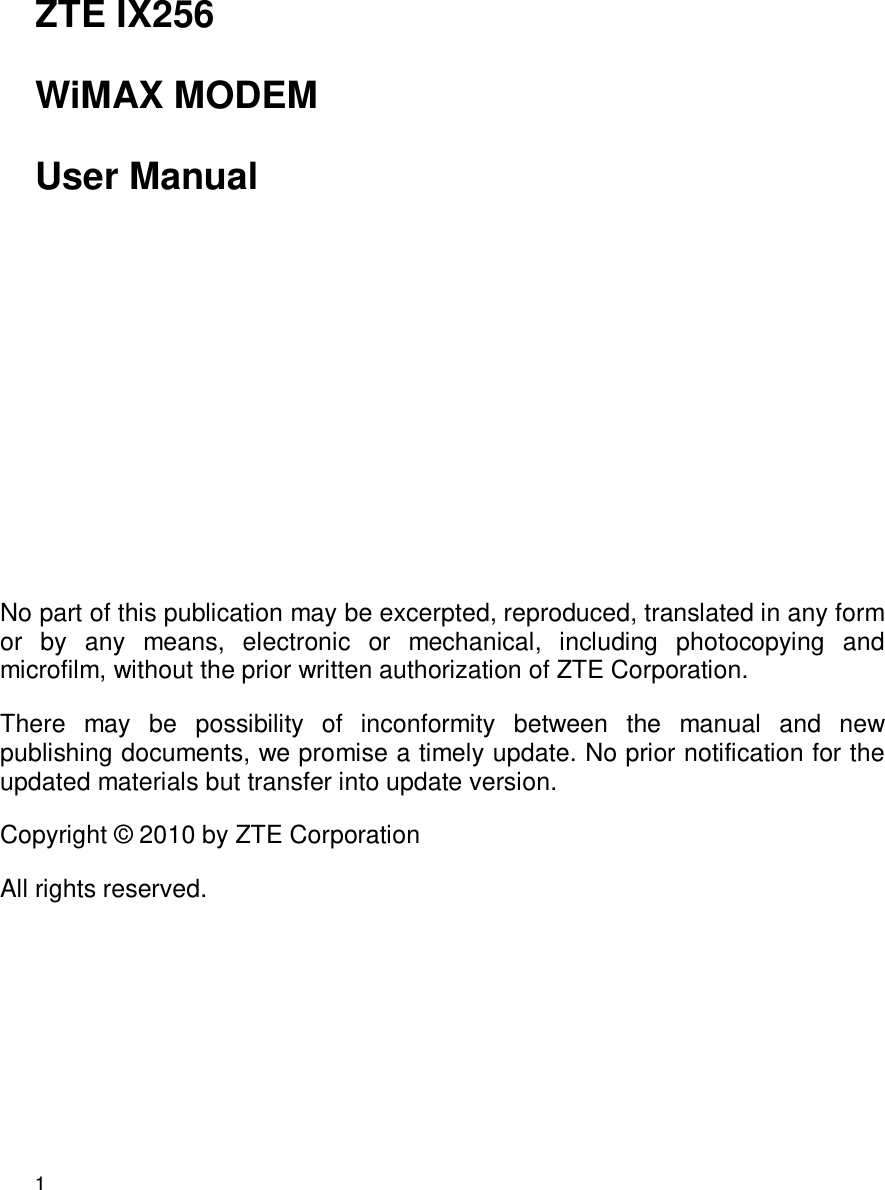 1   ZTE IX256 WiMAX MODEM User Manual        No part of this publication may be excerpted, reproduced, translated in any form or  by  any  means,  electronic  or  mechanical,  including  photocopying  and microfilm, without the prior written authorization of ZTE Corporation. There  may  be  possibility  of  inconformity  between  the  manual  and  new publishing documents, we promise a timely update. No prior notification for the updated materials but transfer into update version. Copyright ©  2010 by ZTE Corporation   All rights reserved.  