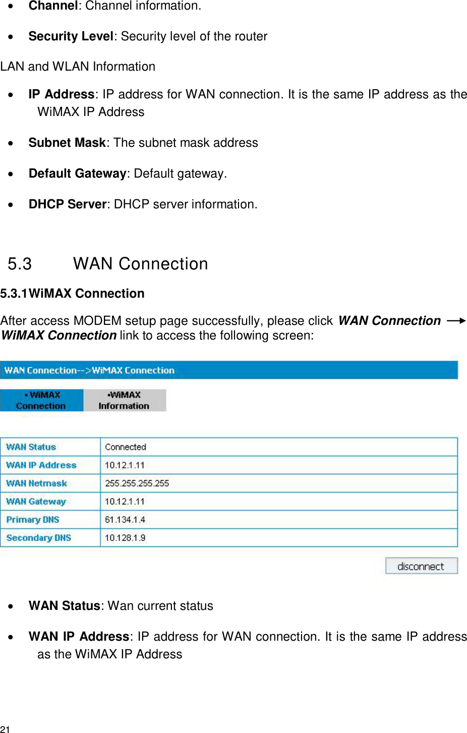 21  Channel: Channel information.  Security Level: Security level of the router LAN and WLAN Information  IP Address: IP address for WAN connection. It is the same IP address as the WiMAX IP Address  Subnet Mask: The subnet mask address  Default Gateway: Default gateway.    DHCP Server: DHCP server information.  5.3  WAN Connection   5.3.1 WiMAX Connection   After access MODEM setup page successfully, please click WAN Connection WiMAX Connection link to access the following screen:   WAN Status: Wan current status  WAN IP Address: IP address for WAN connection. It is the same IP address as the WiMAX IP Address 