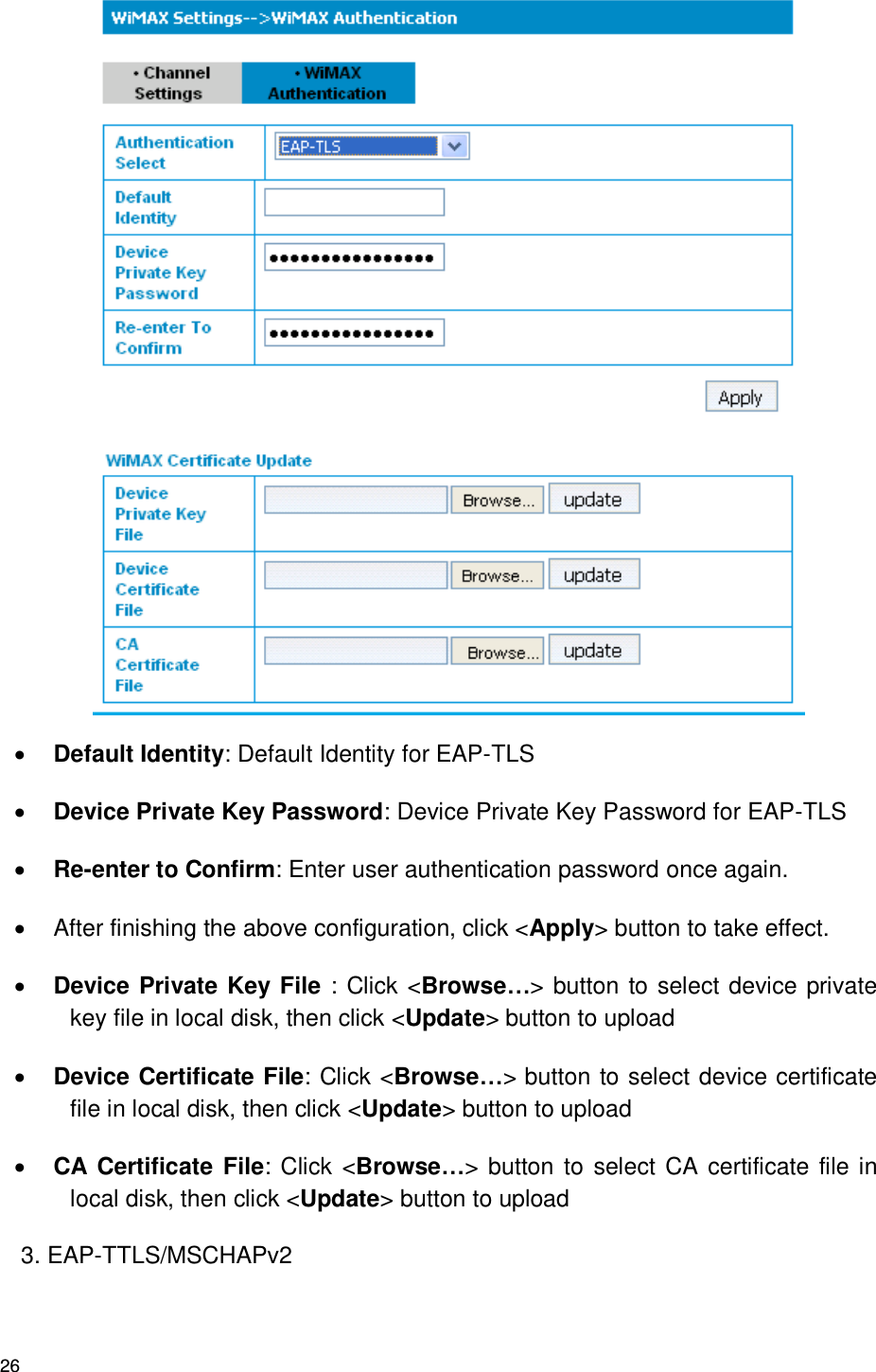 26   Default Identity: Default Identity for EAP-TLS  Device Private Key Password: Device Private Key Password for EAP-TLS  Re-enter to Confirm: Enter user authentication password once again.   After finishing the above configuration, click &lt;Apply&gt; button to take effect.  Device Private Key File : Click &lt;Browse…&gt; button to select device private key file in local disk, then click &lt;Update&gt; button to upload    Device Certificate File: Click &lt;Browse…&gt; button to select device certificate file in local disk, then click &lt;Update&gt; button to upload    CA Certificate File: Click &lt;Browse…&gt; button to  select CA certificate file in local disk, then click &lt;Update&gt; button to upload   3. EAP-TTLS/MSCHAPv2 