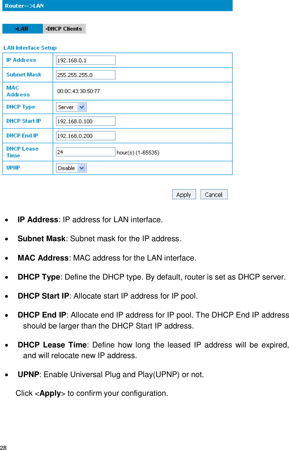 28   IP Address: IP address for LAN interface.  Subnet Mask: Subnet mask for the IP address.  MAC Address: MAC address for the LAN interface.  DHCP Type: Define the DHCP type. By default, router is set as DHCP server.  DHCP Start IP: Allocate start IP address for IP pool.  DHCP End IP: Allocate end IP address for IP pool. The DHCP End IP address should be larger than the DHCP Start IP address.  DHCP Lease Time:  Define how long the leased IP address will be expired, and will relocate new IP address.  UPNP: Enable Universal Plug and Play(UPNP) or not. Click &lt;Apply&gt; to confirm your configuration. 