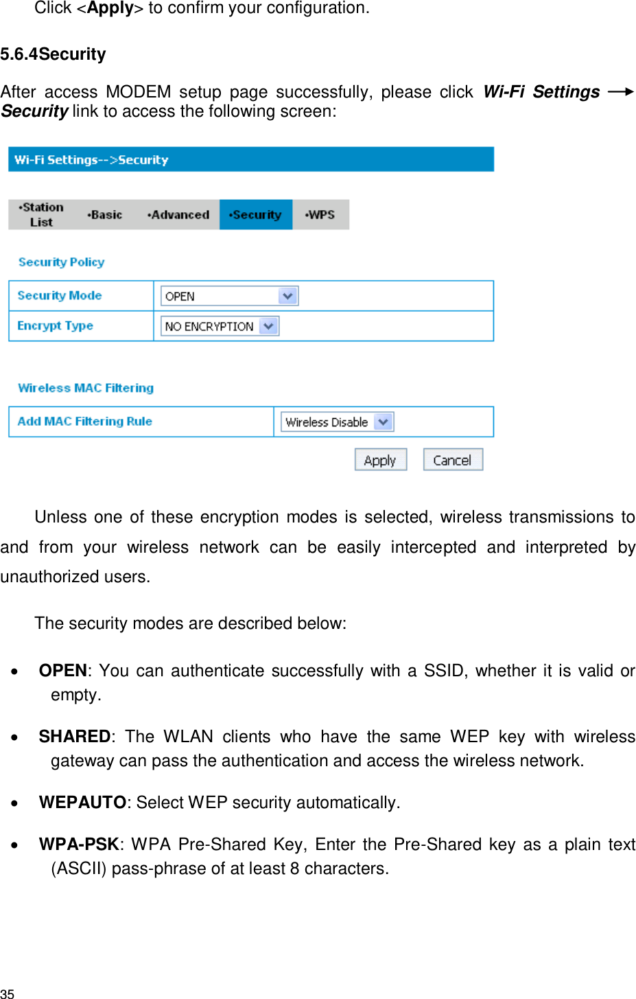 35 Click &lt;Apply&gt; to confirm your configuration. 5.6.4 Security After  access  MODEM  setup  page  successfully,  please  click  Wi-Fi  Settings Security link to access the following screen:  Unless one of these encryption modes is  selected, wireless transmissions to and  from  your  wireless  network  can  be  easily  intercepted  and  interpreted  by unauthorized users. The security modes are described below:  OPEN: You can authenticate successfully with a SSID, whether it is valid or empty.    SHARED:  The  WLAN  clients  who  have  the  same  WEP  key  with  wireless gateway can pass the authentication and access the wireless network.  WEPAUTO: Select WEP security automatically.  WPA-PSK: WPA Pre-Shared Key, Enter the Pre-Shared key as a plain text (ASCII) pass-phrase of at least 8 characters. 