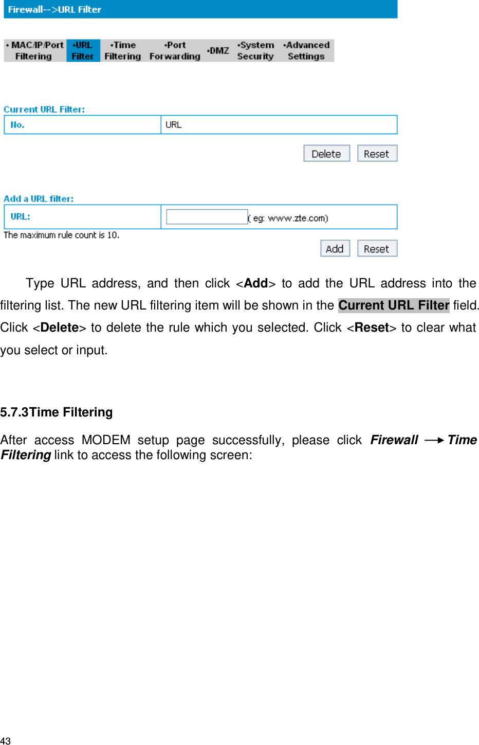 43  Type  URL  address,  and  then  click  &lt;Add&gt;  to  add  the  URL  address  into  the filtering list. The new URL filtering item will be shown in the Current URL Filter field. Click &lt;Delete&gt; to delete the rule which you selected. Click &lt;Reset&gt; to clear what you select or input.  5.7.3 Time Filtering After  access  MODEM  setup  page  successfully,  please  click  Firewall  Time Filtering link to access the following screen: 